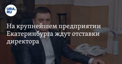 На крупнейшем предприятии Екатеринбурга ждут отставки директора