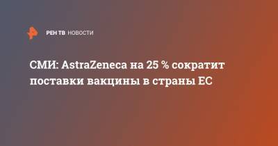 СМИ: AstraZeneca на 25 % сократит поставки вакцины в страны ЕС