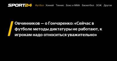 Овчинников - о Гончаренко: «Сейчас в футболе методы диктатуры не работают, к игрокам надо относиться уважительно»