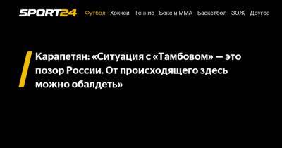 Карапетян: "Ситуация с «Тамбовом» – это позор России. От происходящего здесь можно обалдеть"