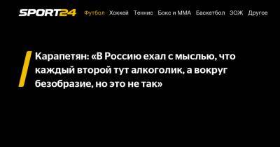 Карапетян: "В Россию ехал с мыслью, что каждый второй тут алкоголик, а вокруг безобразие, но это не так"