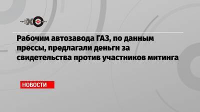 Рабочим автозавода ГАЗ, по данным прессы, предлагали деньги за свидетельства против участников митинга