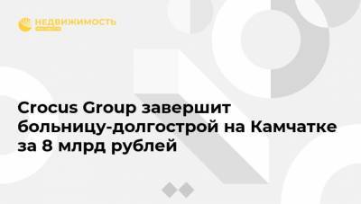Crocus Group завершит больницу-долгострой на Камчатке за 8 млрд рублей - realty.ria.ru - Москва - Петропавловск-Камчатский