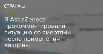 В АstraZeneca прокомментировали ситуацию со смертями после применения вакцины