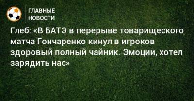 Глеб: «В БАТЭ в перерыве товарищеского матча Гончаренко кинул в игроков здоровый полный чайник. Эмоции, хотел зарядить нас»
