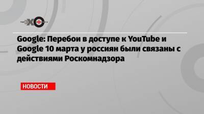 Google: Перебои в доступе к YouTube и Google 10 марта у россиян были связаны с действиями Роскомнадзора