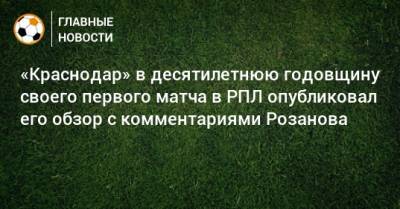 «Краснодар» в десятилетнюю годовщину своего первого матча в РПЛ опубликовал его обзор с комментариями Розанова