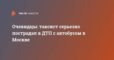 Очевидцы: таксист серьезно пострадал в ДТП с автобусом в Москве