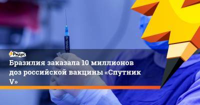 Бразилия заказала 10 миллионов доз российской вакцины «Спутник V»