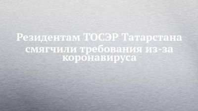 Резидентам ТОСЭР Татарстана смягчили требования из-за коронавируса