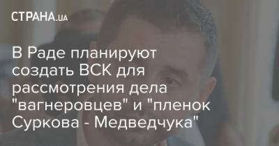 В Раде планируют создать ВСК для рассмотрения дела "вагнеровцев" и "пленок Суркова - Медведчука"