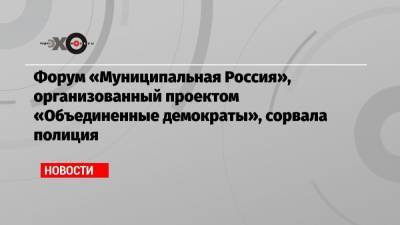 Форум «Муниципальная Россия», организованный проектом «Объединенные демократы», сорвала полиция