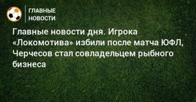 Главные новости дня. Игрока «Локомотива» избили после матча ЮФЛ, Черчесов стал совладельцем рыбного бизнеса