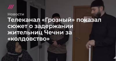 Телеканал «Грозный» показал сюжет о задержании жительниц Чечни за «колдовство»