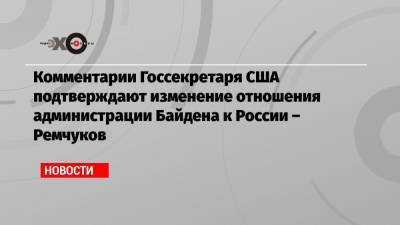 Комментарии Госсекретаря США подтверждают изменение отношения администрации Байдена к России – Ремчуков