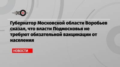 Губернатор Московской области Воробьев сказал, что власти Подмосковья не требуют обязательной вакцинации от населения