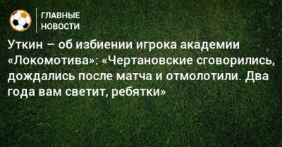 Уткин – об избиении игрока академии «Локомотива»: «Чертановские сговорились, дождались после матча и отмолотили. Два года вам светит, ребятки»