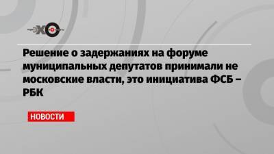 Решение о задержаниях на форуме муниципальных депутатов принимали не московские власти, это инициатива ФСБ – РБК