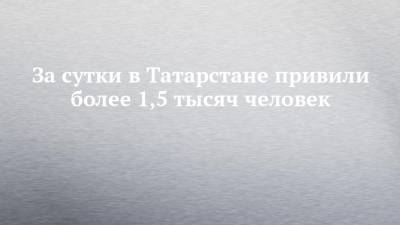 За сутки в Татарстане привили более 1,5 тысяч человек