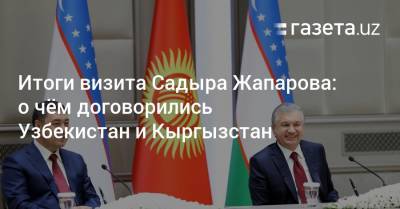 Итоги визита Садыра Жапарова в Ташкент: о чём договорились Узбекистан и Кыргызстан