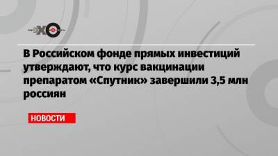 В Российском фонде прямых инвестиций утверждают, что курс вакцинации препаратом «Спутник» завершили 3,5 млн россиян