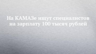 На КАМАЗе ищут специалистов на зарплату 100 тысяч рублей