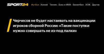 Черчесов не будет настаивать на вакцинации игроков сборной России: "Такие поступки нужно совершать не из-под палки"