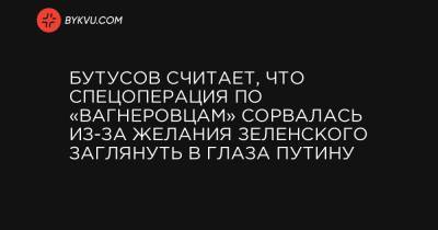 Бутусов считает, что спецоперация по «вагнеровцам» сорвалась из-за желания Зеленского заглянуть в глаза Путину