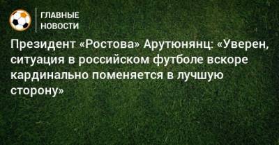 Президент «Ростова» Арутюнянц: «Уверен, ситуация в российском футболе вскоре кардинально поменяется в лучшую сторону»