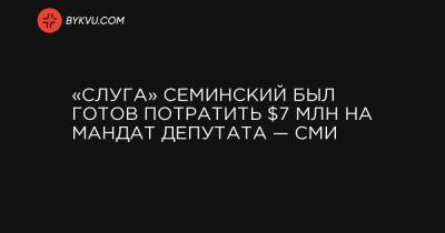 «Слуга» Семинский был готов потратить $7 млн на мандат депутата — СМИ