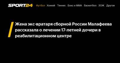 Жена экс-вратаря сборной России Малафеева рассказала о лечении 17-летней дочери в реабилитационном центре