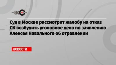 Суд в Москве рассмотрит жалобу на отказ СК возбудить уголовное дело по заявлению Алексея Навального об отравлении