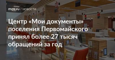 Центр «Мои документы» поселения Первомайского принял более 27 тысяч обращений за год - mos.ru - Москва
