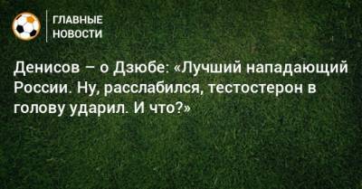 Денисов – о Дзюбе: «Лучший нападающий России. Ну, расслабился, тестостерон в голову ударил. И что?»