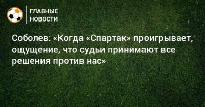 Соболев: «Когда «Спартак» проигрывает, ощущение, что судьи принимают все решения против нас»