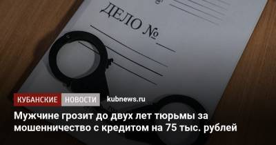 Мужчине грозит до двух лет тюрьмы за мошенничество с кредитом на 75 тыс. рублей