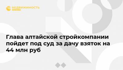 Глава алтайской стройкомпании пойдет под суд за дачу взяток на 44 млн руб