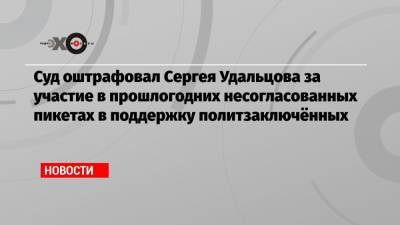 Суд оштрафовал Сергея Удальцова за участие в прошлогодних несогласованных пикетах в поддержку политзаключённых