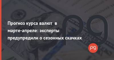 Прогноз курса валют в марте-апреле: эксперты предупредили о сезонных скачках - thepage.ua