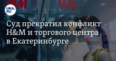 Суд прекратил конфликт H&M и торгового центра в Екатеринбурге