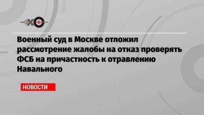 Военный суд в Москве отложил рассмотрение жалобы на отказ проверять ФСБ на причастность к отравлению Навального