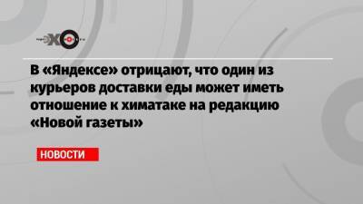 В «Яндексе» отрицают, что один из курьеров доставки еды может иметь отношение к химатаке на редакцию «Новой газеты»