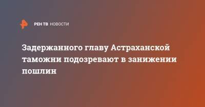 Задержанного главу Астраханской таможни подозревают в занижении пошлин