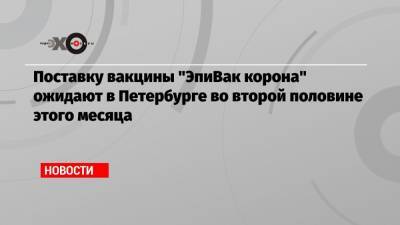 Поставку вакцины «ЭпиВак корона» ожидают в Петербурге во второй половине этого месяца