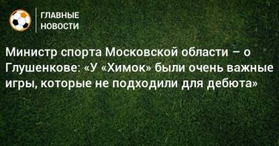 Министр спорта Московской области – о Глушенкове: «У «Химок» были очень важные игры, которые не подходили для дебюта»