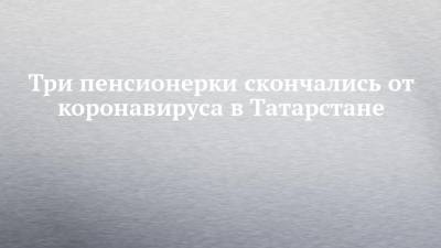 Три пенсионерки скончались от коронавируса в Татарстане