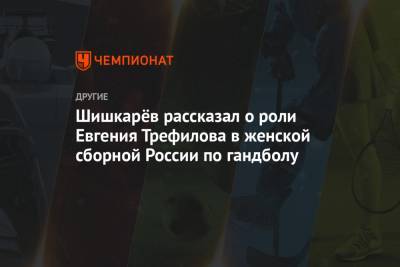 Шишкарёв рассказал о роли Евгения Трефилова в женской сборной России по гандболу