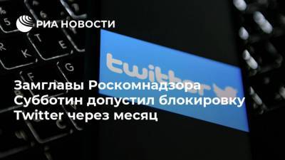 Замглавы Роскомнадзора Субботин допустил блокировку Twitter через месяц