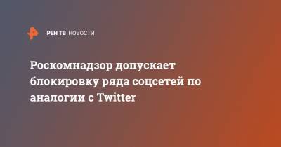 Роскомнадзор допускает блокировку ряда соцсетей по аналогии с Twitter