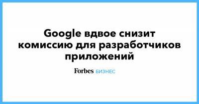 Google вдвое снизит комиссию для разработчиков приложений - forbes.ru